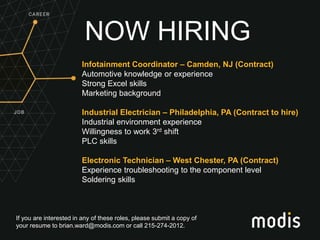 If you are interested in any of these roles, please submit a copy of
your resume to brian.ward@modis.com or call 215-274-2012.
NOW HIRING
Infotainment Coordinator – Camden, NJ (Contract)
Automotive knowledge or experience
Strong Excel skills
Marketing background
Industrial Electrician – Philadelphia, PA (Contract to hire)
Industrial environment experience
Willingness to work 3rd shift
PLC skills
Electronic Technician – West Chester, PA (Contract)
Experience troubleshooting to the component level
Soldering skills
 