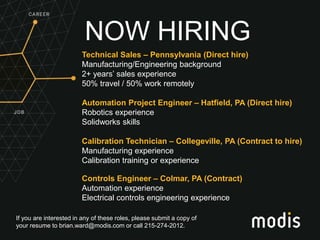 If you are interested in any of these roles, please submit a copy of
your resume to brian.ward@modis.com or call 215-274-2012.
NOW HIRING
Technical Sales – Pennsylvania (Direct hire)
Manufacturing/Engineering background
2+ years’ sales experience
50% travel / 50% work remotely
Automation Project Engineer – Hatfield, PA (Direct hire)
Robotics experience
Solidworks skills
Calibration Technician – Collegeville, PA (Contract to hire)
Manufacturing experience
Calibration training or experience
Controls Engineer – Colmar, PA (Contract)
Automation experience
Electrical controls engineering experience
 