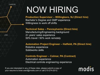 If you are interested in any of these roles, please submit a copy of
your resume to brian.ward@modis.com or call 215-274-2012.
NOW HIRING
Production Supervisor – Willingboro, NJ (Direct hire)
Bachelor’s Degree and GMP experience
Willingness to work off shifts
Technical Sales – Pennsylvania (Direct hire)
Manufacturing/Engineering background
2+ years’ sales experience
50% travel / 50% work remotely
Automation Project Engineer – Hatfield, PA (Direct hire)
Robotics experience
Solidworks skills
Controls Engineer – Colmar, PA (Contract)
Automation experience
Electrical controls engineering experience
 