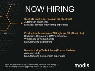 If you are interested in any of these roles, please submit a copy of
your resume to brian.ward@modis.com or call 215-274-2012.
NOW HIRING
Controls Engineer – Colmar, PA (Contract)
Automation experience
Electrical controls engineering experience
Production Supervisor – Willingboro, NJ (Direct hire)
Bachelor’s Degree and GMP experience
Willingness to work off shifts
Manufacturing background
Manufacturing Technician – (Contract to hire)
Assembly skills
Manufacturing environment experience
 