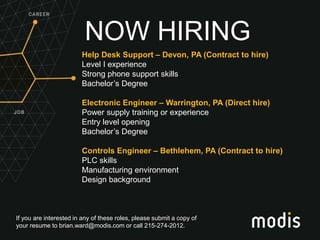 If you are interested in any of these roles, please submit a copy of
your resume to brian.ward@modis.com or call 215-274-2012.
NOW HIRING
Help Desk Support – Devon, PA (Contract to hire)
Level I experience
Strong phone support skills
Bachelor’s Degree
Electronic Engineer – Warrington, PA (Direct hire)
Power supply training or experience
Entry level opening
Bachelor’s Degree
Controls Engineer – Bethlehem, PA (Contract to hire)
PLC skills
Manufacturing environment
Design background
 
