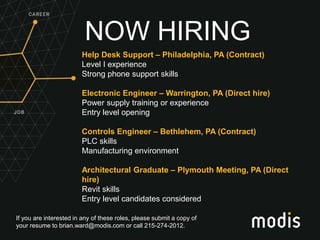 If you are interested in any of these roles, please submit a copy of
your resume to brian.ward@modis.com or call 215-274-2012.
NOW HIRING
Help Desk Support – Philadelphia, PA (Contract)
Level I experience
Strong phone support skills
Electronic Engineer – Warrington, PA (Direct hire)
Power supply training or experience
Entry level opening
Controls Engineer – Bethlehem, PA (Contract)
PLC skills
Manufacturing environment
Architectural Graduate – Plymouth Meeting, PA (Direct
hire)
Revit skills
Entry level candidates considered
 