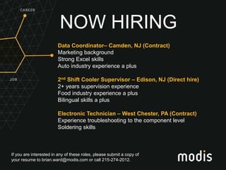 If you are interested in any of these roles, please submit a copy of
your resume to brian.ward@modis.com or call 215-274-2012.
NOW HIRING
Data Coordinator– Camden, NJ (Contract)
Marketing background
Strong Excel skills
Auto industry experience a plus
2nd Shift Cooler Supervisor – Edison, NJ (Direct hire)
2+ years supervision experience
Food industry experience a plus
Bilingual skills a plus
Electronic Technician – West Chester, PA (Contract)
Experience troubleshooting to the component level
Soldering skills
 