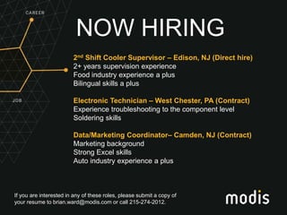 If you are interested in any of these roles, please submit a copy of
your resume to brian.ward@modis.com or call 215-274-2012.
NOW HIRING
2nd Shift Cooler Supervisor – Edison, NJ (Direct hire)
2+ years supervision experience
Food industry experience a plus
Bilingual skills a plus
Electronic Technician – West Chester, PA (Contract)
Experience troubleshooting to the component level
Soldering skills
Data/Marketing Coordinator– Camden, NJ (Contract)
Marketing background
Strong Excel skills
Auto industry experience a plus
 