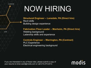 If you are interested in any of these roles, please submit a copy of
your resume to brian.ward@modis.com or call 215-274-2012.
NOW HIRING
Structural Engineer – Lansdale, PA (Direct hire)
Revit skills
Building design experience
Fabrication Floor Leader – Manheim, PA (Direct hire)
Welding background
Ladership skills and experience
Controls Engineer – Warrington, PA (Contract)
PLC Experience
Electrical engineering background
 