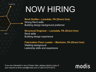 If you are interested in any of these roles, please submit a copy of
your resume to brian.ward@modis.com or call 215-274-2012.
NOW HIRING
Revit Drafter– Lansdale, PA (Direct hire)
Strong Revit skills
Building design background preferred
Structural Engineer – Lansdale, PA (Direct hire)
Revit skills
Building design experience
Fabrication Floor Leader – Manheim, PA (Direct hire)
Welding background
Ladership skills and experience
 