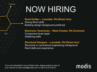 If you are interested in any of these roles, please submit a copy of
your resume to brian.ward@modis.com or call 215-274-2012.
NOW HIRING
Revit Drafter – Lansdale, PA (Direct hire)
Strong Revit skills
Building design background preferred
Electronic Technician – West Chester, PA (Contract)
Component level repair
Soldering skills
Structural Designer – Lansdale, PA (Direct hire)
Structural or mechanical engineering background
Revit skills and experience
 
