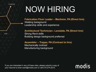If you are interested in any of these roles, please submit a copy of
your resume to brian.ward@modis.com or call 215-274-2012.
NOW HIRING
Fabrication Floor Leader – Manheim, PA (Direct hire)
Welding background
Leadership skills and experience
Architectural Technician– Lansdale, PA (Direct hire)
Strong Revit skills
Building design background preferred
Assembler – Trappe, PA (Contract to hire)
Mechanically inclined
Manufacturing background
 