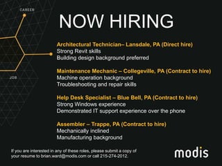 If you are interested in any of these roles, please submit a copy of
your resume to brian.ward@modis.com or call 215-274-2012.
NOW HIRING
Architectural Technician– Lansdale, PA (Direct hire)
Strong Revit skills
Building design background preferred
Maintenance Mechanic – Collegeville, PA (Contract to hire)
Machine operation background
Troubleshooting and repair skills
Help Desk Specialist – Blue Bell, PA (Contract to hire)
Strong Windows experience
Demonstrated IT support experience over the phone
Assembler – Trappe, PA (Contract to hire)
Mechanically inclined
Manufacturing background
 