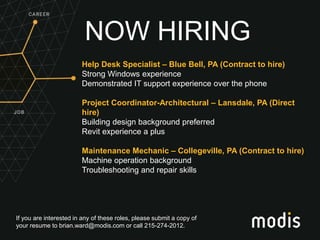 If you are interested in any of these roles, please submit a copy of
your resume to brian.ward@modis.com or call 215-274-2012.
NOW HIRING
Help Desk Specialist – Blue Bell, PA (Contract to hire)
Strong Windows experience
Demonstrated IT support experience over the phone
Project Coordinator-Architectural – Lansdale, PA (Direct
hire)
Building design background preferred
Revit experience a plus
Maintenance Mechanic – Collegeville, PA (Contract to hire)
Machine operation background
Troubleshooting and repair skills
 