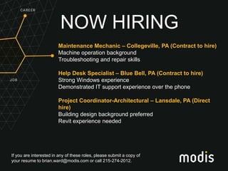 If you are interested in any of these roles, please submit a copy of
your resume to brian.ward@modis.com or call 215-274-2012.
NOW HIRING
Maintenance Mechanic – Collegeville, PA (Contract to hire)
Machine operation background
Troubleshooting and repair skills
Help Desk Specialist – Blue Bell, PA (Contract to hire)
Strong Windows experience
Demonstrated IT support experience over the phone
Project Coordinator-Architectural – Lansdale, PA (Direct
hire)
Building design background preferred
Revit experience needed
 