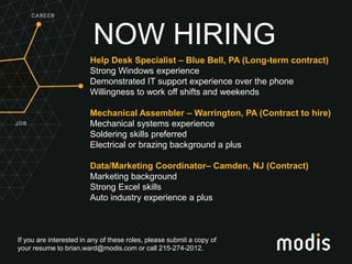 If you are interested in any of these roles, please submit a copy of
your resume to brian.ward@modis.com or call 215-274-2012.
NOW HIRING
Help Desk Specialist – Blue Bell, PA (Long-term contract)
Strong Windows experience
Demonstrated IT support experience over the phone
Willingness to work off shifts and weekends
Mechanical Assembler – Warrington, PA (Contract to hire)
Mechanical systems experience
Soldering skills preferred
Electrical or brazing background a plus
Data/Marketing Coordinator– Camden, NJ (Contract)
Marketing background
Strong Excel skills
Auto industry experience a plus
 