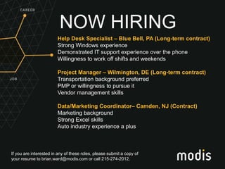 If you are interested in any of these roles, please submit a copy of
your resume to brian.ward@modis.com or call 215-274-2012.
NOW HIRING
Help Desk Specialist – Blue Bell, PA (Long-term contract)
Strong Windows experience
Demonstrated IT support experience over the phone
Willingness to work off shifts and weekends
Project Manager – Wilmington, DE (Long-term contract)
Transportation background preferred
PMP or willingness to pursue it
Vendor management skills
Data/Marketing Coordinator– Camden, NJ (Contract)
Marketing background
Strong Excel skills
Auto industry experience a plus
 