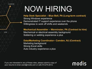 If you are interested in any of these roles, please submit a copy of
your resume to brian.ward@modis.com or call 215-274-2012.
NOW HIRING
Help Desk Specialist – Blue Bell, PA (Long-term contract)
Strong Windows experience
Demonstrated IT support experience over the phone
Willingness to work off shifts and weekends
Mechanical Assembler – Warminster, PA (Contract to hire)
Mechanical or electrical assembly background
Soldering or welding experience a plus
Data/Marketing Coordinator– Camden, NJ (Contract)
Marketing background
Strong Excel skills
Auto industry experience a plus
 