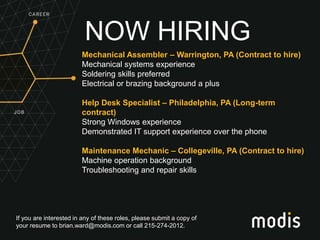 If you are interested in any of these roles, please submit a copy of
your resume to brian.ward@modis.com or call 215-274-2012.
NOW HIRING
Mechanical Assembler – Warrington, PA (Contract to hire)
Mechanical systems experience
Soldering skills preferred
Electrical or brazing background a plus
Help Desk Specialist – Philadelphia, PA (Long-term
contract)
Strong Windows experience
Demonstrated IT support experience over the phone
Maintenance Mechanic – Collegeville, PA (Contract to hire)
Machine operation background
Troubleshooting and repair skills
 