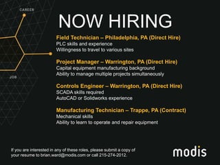 If you are interested in any of these roles, please submit a copy of
your resume to brian.ward@modis.com or call 215-274-2012.
NOW HIRING
Field Technician – Philadelphia, PA (Direct Hire)
PLC skills and experience
Willingness to travel to various sites
Project Manager – Warrington, PA (Direct Hire)
Capital equipment manufacturing background
Ability to manage multiple projects simultaneously
Controls Engineer – Warrington, PA (Direct Hire)
SCADA skills required
AutoCAD or Solidworks experience
Manufacturing Technician – Trappe, PA (Contract)
Mechanical skills
Ability to learn to operate and repair equipment
 