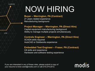 If you are interested in any of these roles, please submit a copy of
your resume to brian.ward@modis.com or call 215-274-2012.
NOW HIRING
Buyer – Warrington, PA (Contract)
2+ years related experience
Manufacturing background
Project Manager – Warrington, PA (Direct Hire)
Capital equipment manufacturing background
Ability to manage multiple projects simultaneously
Controls Engineer – Warrington, PA (Direct Hire)
SCADA skills required
AutoCAD or Solidworks experience
Embedded Test Engineer – Fraser, PA (Contract)
C# skills and experience
Hardware and software testing experience
 