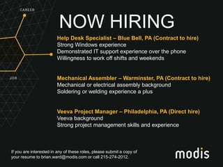 If you are interested in any of these roles, please submit a copy of
your resume to brian.ward@modis.com or call 215-274-2012.
NOW HIRING
Help Desk Specialist – Blue Bell, PA (Contract to hire)
Strong Windows experience
Demonstrated IT support experience over the phone
Willingness to work off shifts and weekends
Mechanical Assembler – Warminster, PA (Contract to hire)
Mechanical or electrical assembly background
Soldering or welding experience a plus
Veeva Project Manager – Philadelphia, PA (Direct hire)
Veeva background
Strong project management skills and experience
 