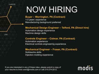 If you are interested in any of these roles, please submit a copy of
your resume to brian.ward@modis.com or call 215-274-2012.
NOW HIRING
Buyer – Warrington, PA (Contract)
1-3 years’ experience
Manufacturing background preferred
Mechanical Design Engineer – Telford, PA (Direct hire)
Automation design experience
Machine design skills
Controls Engineer – Colmar, PA (Contract)
Automation experience
Electrical controls engineering experience
Mechanical Engineer – Fraser, PA (Contract)
Solidworks skills
Injection molding experience
 