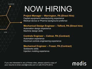 If you are interested in any of these roles, please submit a copy of
your resume to brian.ward@modis.com or call 215-274-2012.
NOW HIRING
Project Manager – Warrington, PA (Direct Hire)
Capital equipment manufacturing experience
Medical device or Pharma background preferred
Mechanical Design Engineer – Telford, PA (Direct hire)
Automation design experience
Machine design skills
Controls Engineer – Colmar, PA (Contract)
Automation experience
Electrical controls engineering experience
Mechanical Engineer – Fraser, PA (Contract)
Solidworks skills
Injection molding experience
 