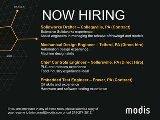 If you are interested in any of these roles, please submit a copy of
your resume to brian.ward@modis.com or call 215-274-2012.
NOW HIRING
Solidworks Drafter – Collegeville, PA (Contract)
Extensive Solidworks experience
Assist engineers in managing the release ofdrawingd and models
Mechanical Design Engineer – Telford, PA (Direct hire)
Automation design experience
Machine design skills
Chief Controls Engineer – Sellersville, PA (Direct Hire)
PLC and robotics experience
Food industry experience ideal
Embedded Test Engineer – Fraser, PA (Contract)
C# skills and experience
Hardware and software testing experience
 