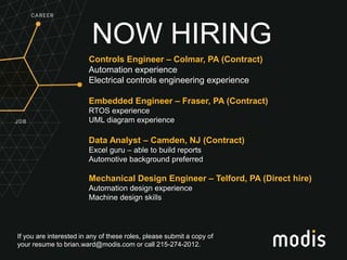 If you are interested in any of these roles, please submit a copy of
your resume to brian.ward@modis.com or call 215-274-2012.
NOW HIRING
Controls Engineer – Colmar, PA (Contract)
Automation experience
Electrical controls engineering experience
Embedded Engineer – Fraser, PA (Contract)
RTOS experience
UML diagram experience
Data Analyst – Camden, NJ (Contract)
Excel guru – able to build reports
Automotive background preferred
Mechanical Design Engineer – Telford, PA (Direct hire)
Automation design experience
Machine design skills
 