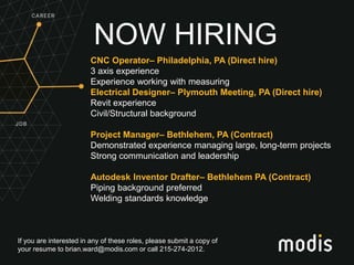 If you are interested in any of these roles, please submit a copy of
your resume to brian.ward@modis.com or call 215-274-2012.
NOW HIRING
CNC Operator– Philadelphia, PA (Direct hire)
3 axis experience
Experience working with measuring
Electrical Designer– Plymouth Meeting, PA (Direct hire)
Revit experience
Civil/Structural background
Project Manager– Bethlehem, PA (Contract)
Demonstrated experience managing large, long-term projects
Strong communication and leadership
Autodesk Inventor Drafter– Bethlehem PA (Contract)
Piping background preferred
Welding standards knowledge
 