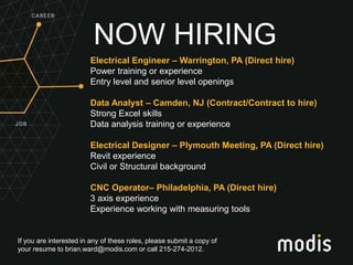 If you are interested in any of these roles, please submit a copy of
your resume to brian.ward@modis.com or call 215-274-2012.
NOW HIRING
Electrical Engineer – Warrington, PA (Direct hire)
Power training or experience
Entry level and senior level openings
Data Analyst – Camden, NJ (Contract/Contract to hire)
Strong Excel skills
Data analysis training or experience
Electrical Designer – Plymouth Meeting, PA (Direct hire)
Revit experience
Civil or Structural background
CNC Operator– Philadelphia, PA (Direct hire)
3 axis experience
Experience working with measuring tools
 