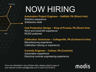 If you are interested in any of these roles, please submit a copy of
your resume to brian.ward@modis.com or call 215-274-2012.
NOW HIRING
Automation Project Engineer – Hatfield, PA (Direct hire)
Robotics experience
Solidworks skills
Cad Production Design – King of Prussia, PA (Direct hire)
Revit and AutoCAD experience
RCDD preferred
Calibration Technician – Collegeville, PA (Contract to hire)
Manufacturing experience
Calibration training or experience
Controls Engineer – Colmar, PA (Contract)
Automation experience
Electrical controls engineering experience
 