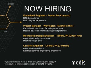 If you are interested in any of these roles, please submit a copy of
your resume to brian.ward@modis.com or call 215-274-2012.
NOW HIRING
Embedded Engineer – Fraser, PA (Contract)
RTOS experience
UML diagram experience
Project Manager – Warrington, PA (Direct Hire)
Capital equipment manufacturing experience
Medical device or Pharma background preferred
Mechanical Design Engineer – Telford, PA (Direct hire)
Automation design experience
Machine design skills
Controls Engineer – Colmar, PA (Contract)
Automation experience
Electrical controls engineering experience
 