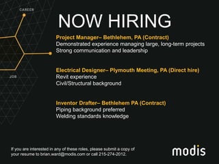 If you are interested in any of these roles, please submit a copy of
your resume to brian.ward@modis.com or call 215-274-2012.
NOW HIRING
Project Manager– Bethlehem, PA (Contract)
Demonstrated experience managing large, long-term projects
Strong communication and leadership
Electrical Designer– Plymouth Meeting, PA (Direct hire)
Revit experience
Civil/Structural background
Inventor Drafter– Bethlehem PA (Contract)
Piping background preferred
Welding standards knowledge
 