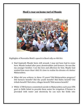 Modi's roar on home turf of Munde 
Highlights of Narendra Modi’s speech in Beed rally on 4th Oct: 
 Had Gopinath Munde been still around, I may not have had to come 
here. Munde looked after poor, downtrodden and farmers. He was like 
my younger brother. I see the love and affection for him. Maybe God 
wanted him more than I did. It’s time to realize his dreams of a better 
Maharashtra. 
 What did you achieve in these 15 years? Did Maharashtra progress? 
Did farmers benefit? Did the youth benefit? Did Dalits benefit? Did 
tribals benefit? Did cities, villages benefit? Did women benefit? 
 While 3,700 farmers committed suicide in Maharashtra each year, UPA 
govt in Delhi failed to provide them water for irrigation. If farmer is 
provided with water and electricity he can turn the fields into 
 