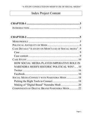 ―A STUDY CONDUCTED ON MODI’S USE OF SOCIAL MEDIA‖
Page-1
Index Project Content
CHAPTER-1 .............................................................................3
INTRODUCTION .........................................................................3
CHAPTER-2 .............................................................................5
MODI PROFILE ..........................................................................5
POLITICAL ANTIQUITY OF MODI...............................................6
CASE DETAILS ―A STUDY ON MODI’S USE OF SOCIAL MEDIA‖ .9
Case .......................................................................................9
Case content...........................................................................9
CASE STUDY...........................................................................10
HOW SOCIAL MEDIA PLAYED IMPERATIVE ROLE IN
NARENDRA MODI'S HISTORIC POLITICAL WIN?... ..10
Twitter .................................................................................16
Facebook..............................................................................16
SOCIAL MEDIA CONNECT WITH NARENDRA MODI .................18
Picking the Right Tools to Connect .....................................18
Making of ―Digital Brand‖ Narendra Modi.........................20
COMPONENTS OF DIGITAL BRAND NARENDRA MODI.............22
 