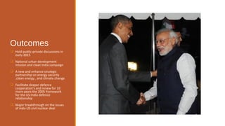 Outcomes 
 Hold public-private discussions in 
early 2015 
 National urban development 
mission and clean India campaign 
 A new and enhance strategic 
partnership on energy security 
,clean energy , and climate change 
 Facilitate deeper defence 
cooperation's and renew for 10 
more years the 2005 framework 
for the US-India defence 
relationship 
 Major breakthrough on the issues 
of indo-US civil nuclear deal 
 