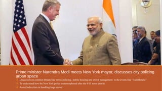 Prime minister Narendra Modi meets New York mayor, discusses city policing 
urban space 
 Discussion on common threats like terror, policing , public housing and crowd management in the events like ‘’kumbhmela’’ 
 To understand how the New York police metamorphosed after the 9/11 terror attacks 
 Assist India cities in handling large crowd 
 
