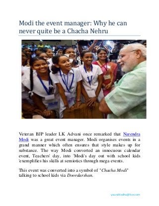 Modi the event manager: Why he can 
never quite be a Chacha Nehru 
Veteran BJP leader LK Advani once remarked that Narendra 
Modi was a great event manager. Modi organises events in a 
grand manner which often ensures that style makes up for 
substance. The way Modi converted an innocuous calendar 
event, Teachers' day, into 'Modi's day out with school kids 
'exemplifies his skills at semiotics through mega events. 
This event was converted into a symbol of "Chacha Modi" 
talking to school kids via Doordarshan. 
yoursMadhu@live.com 
 