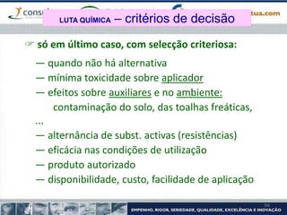 94
 só em último caso, com selecção criteriosa:
— quando não há alternativa
— mínima toxicidade sobre aplicador
— efeitos sobre auxiliares e no ambiente:
contaminação do solo, das toalhas freáticas,
...
— alternância de subst. activas (resistências)
— eficácia nas condições de utilização
— produto autorizado
— disponibilidade, custo, facilidade de aplicação
LUTA QUÍMICA – critérios de decisão
 