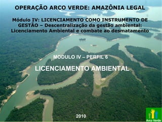 LICENCIAMENTO AMBIENTAL
MODULO IV – PERFIL 6
OPERAÇÃO ARCO VERDE: AMAZÔNIA LEGAL
Módulo IV: LICENCIAMENTO COMO INSTRUMENTO DE
GESTÃO – Descentralização da gestão ambiental:
Licenciamento Ambiental e combate ao desmatamento
2010
 