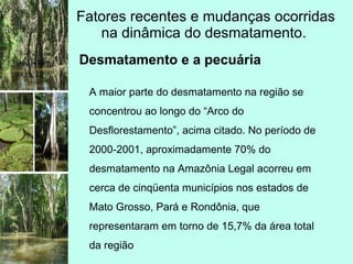 Fatores recentes e mudanças ocorridas
na dinâmica do desmatamento.
Desmatamento e a pecuária
A maior parte do desmatamento na região se
concentrou ao longo do “Arco do
Desflorestamento”, acima citado. No período de
2000-2001, aproximadamente 70% do
desmatamento na Amazônia Legal acorreu em
cerca de cinqüenta municípios nos estados de
Mato Grosso, Pará e Rondônia, que
representaram em torno de 15,7% da área total
da região
 