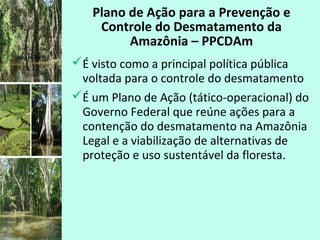 Plano de Ação para a Prevenção e
Controle do Desmatamento da
Amazônia – PPCDAm
É visto como a principal política pública
voltada para o controle do desmatamento
É um Plano de Ação (tático-operacional) do
Governo Federal que reúne ações para a
contenção do desmatamento na Amazônia
Legal e a viabilização de alternativas de
proteção e uso sustentável da floresta.
 