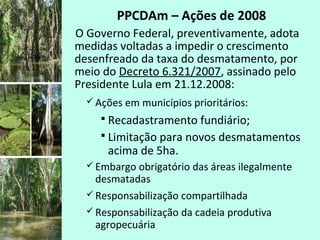 PPCDAm – Ações de 2008
O Governo Federal, preventivamente, adota
medidas voltadas a impedir o crescimento
desenfreado da taxa do desmatamento, por
meio do Decreto 6.321/2007, assinado pelo
Presidente Lula em 21.12.2008:
 Ações em municípios prioritários:
 Recadastramento fundiário;
 Limitação para novos desmatamentos
acima de 5ha.
 Embargo obrigatório das áreas ilegalmente
desmatadas
 Responsabilização compartilhada
 Responsabilização da cadeia produtiva
agropecuária
 