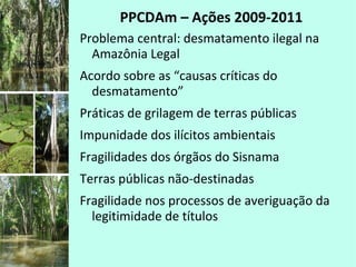 PPCDAm – Ações 2009-2011
Problema central: desmatamento ilegal na
Amazônia Legal
Acordo sobre as “causas críticas do
desmatamento”
Práticas de grilagem de terras públicas
Impunidade dos ilícitos ambientais
Fragilidades dos órgãos do Sisnama
Terras públicas não-destinadas
Fragilidade nos processos de averiguação da
legitimidade de títulos
 