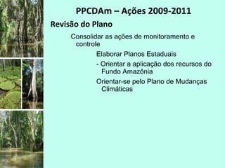 PPCDAm – Ações 2009-2011
Revisão do Plano
Consolidar as ações de monitoramento e
controle
Elaborar Planos Estaduais
- Orientar a aplicação dos recursos do
Fundo Amazônia
Orientar-se pelo Plano de Mudanças
Climáticas
 