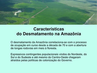 Características
do Desmatamento na Amazônia
O desmatamento da Amazônia correlaciona-se com o processo
de ocupação em curso desde a década de 70 e com a abertura
de longas rodovias em meio à floresta.
Expressivos contingentes populacionais vindos do Nordeste, do
Sul e do Sudeste e até mesmo do Centro-Oeste chegaram
atraídos pelas políticas de colonização do Governo.
 