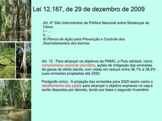 Lei 12.187, de 29 de dezembro de 2009
Art. 6º São instrumentos da Política Nacional sobre Mudanças do
Clima:
I – ...
II ....
III Planos de Ação para Prevenção e Controle dos
Desmatamentos dos biomas
Art. 12. Para alcançar os objetivos da PNMC, o País adotará, como
compromisso nacional voluntário, ações de mitigação das emissões
de gases de efeito estufa, com vistas em reduzir entre 36,1% e 38,9%
suas emissões projetadas até 2020.
Parágrafo único. A projeção das emissões para 2020 assim como o
detalhamento das ações para alcançar o objetivo expresso no caput
serão dispostos por decreto, tendo por base o segundo Inventário
 