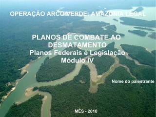 PLANOS DE COMBATE AO
DESMATAMENTO
Planos Federais e Legislação
Módulo IV
Nome do palestrante
MÊS - 2010
OPERAÇÃO ARCO VERDE: AMAZÔNIA LEGAL
 