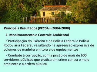 Principais Resultados (PPCDAm 2004-2008)
2. Monitoramento e Controle Ambiental
Participação do Exército e da Polícia Federal e Polícia
Rodoviária Federal, resultando na apreensão expressiva de
volumes de madeira em tora e de equipamentos
Combate à corrupção, com a prisão de mais de 600
servidores públicos que praticaram crime contra o meio
ambiente e a ordem pública
 