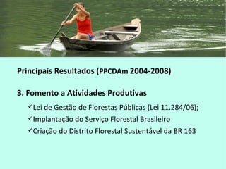 Principais Resultados (PPCDAm 2004-2008)
3. Fomento a Atividades Produtivas
Lei de Gestão de Florestas Públicas (Lei 11.284/06);
Implantação do Serviço Florestal Brasileiro
Criação do Distrito Florestal Sustentável da BR 163
 