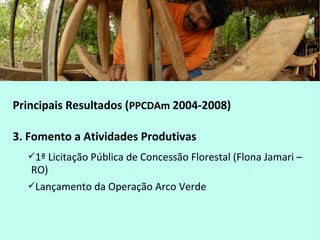 Principais Resultados (PPCDAm 2004-2008)
3. Fomento a Atividades Produtivas
1ª Licitação Pública de Concessão Florestal (Flona Jamari –
RO)
Lançamento da Operação Arco Verde
 