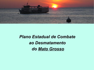 Plano Estadual de Combate
ao Desmatamento
do Mato Grosso
 